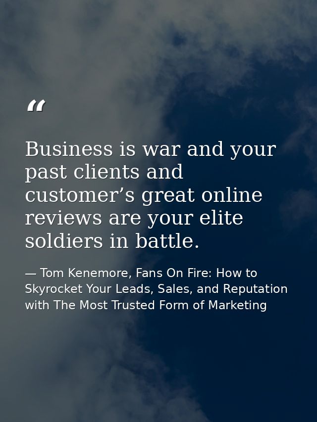 Business is war and your past clients and customer’s great online reviews are your elite soldiers in battle. — Tom Kenemore, Fans On Fire: How to Skyrocket Your Leads, Sales, and Reputation with The Most Trusted Form of Marketing