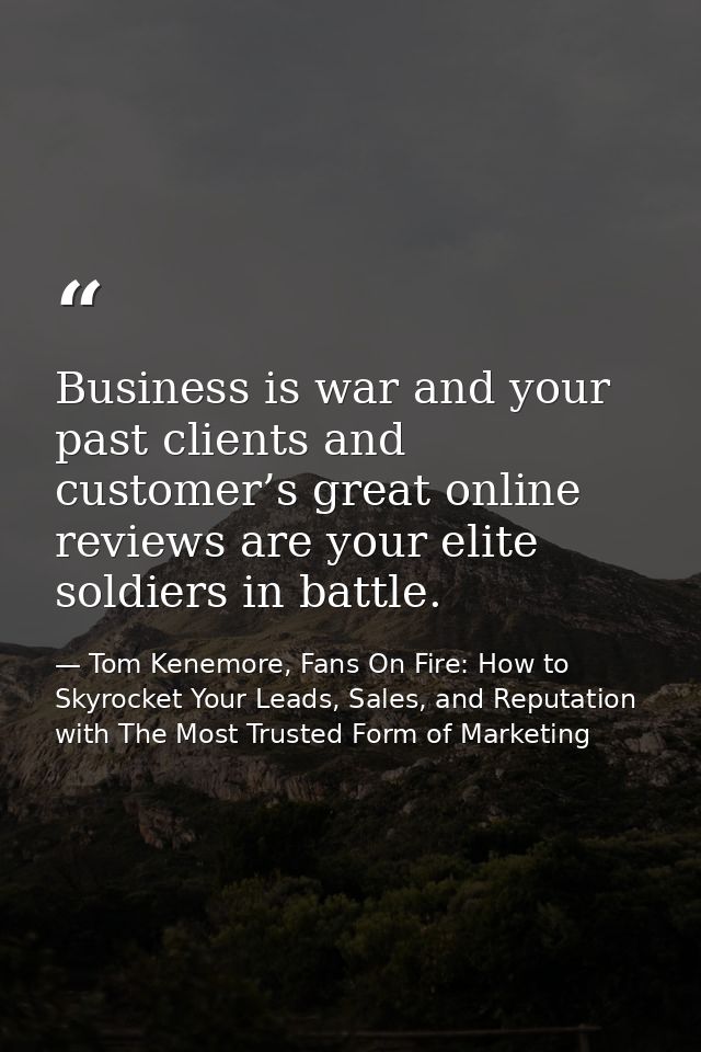 Business is war and your past clients and customer’s great online reviews are your elite soldiers in battle. — Tom Kenemore, Fans On Fire: How to Skyrocket Your Leads, Sales, and Reputation with The Most Trusted Form of Marketing