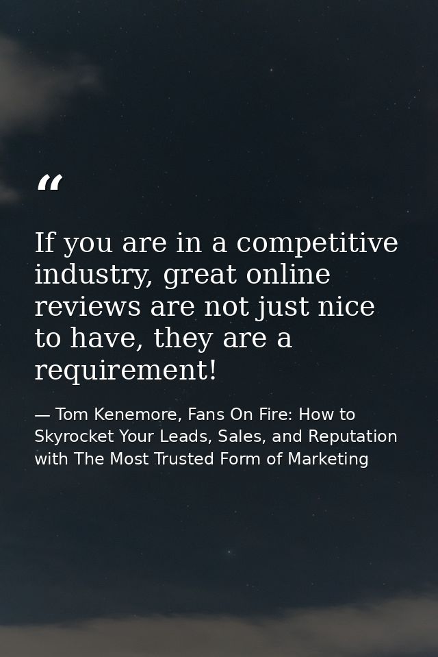 If you are in a competitive industry, great online reviews are not just nice to have, they are a requirement! — Tom Kenemore, Fans On Fire: How to Skyrocket Your Leads, Sales, and Reputation with The Most Trusted Form of Marketing