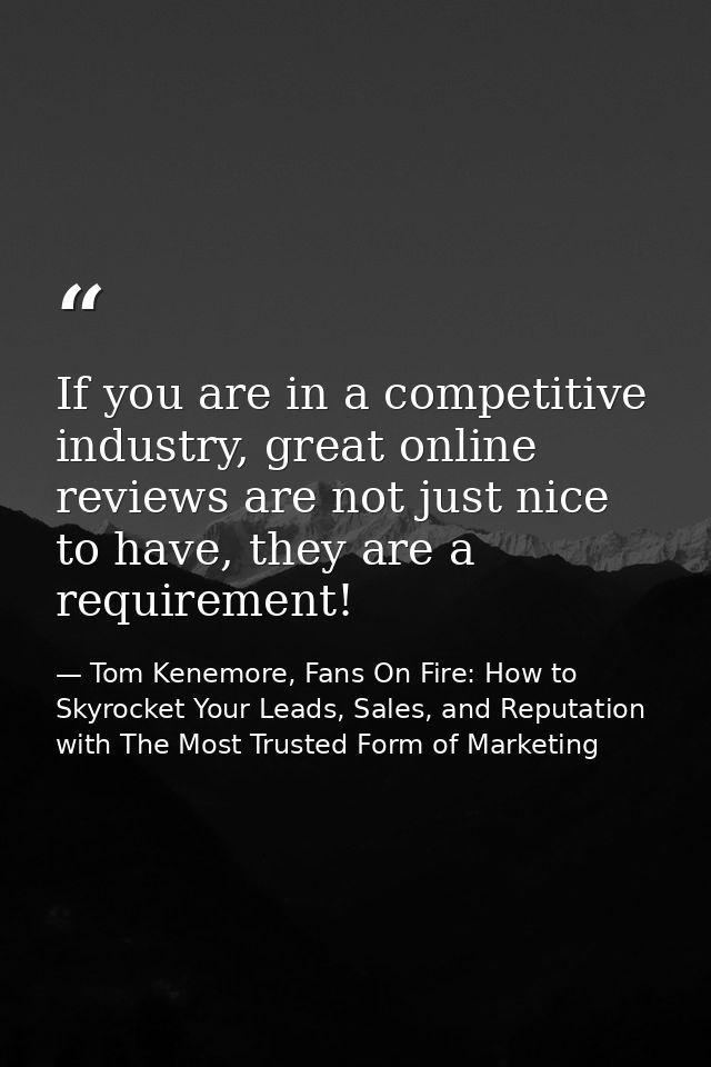 If you are in a competitive industry, great online reviews are not just nice to have, they are a requirement! — Tom Kenemore, Fans On Fire: How to Skyrocket Your Leads, Sales, and Reputation with The Most Trusted Form of Marketing