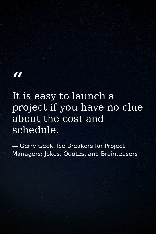 It is easy to launch a project if you have no clue about the cost and schedule. — Gerry Geek, Ice Breakers for Project Managers: Jokes, Quotes, and Brainteasers