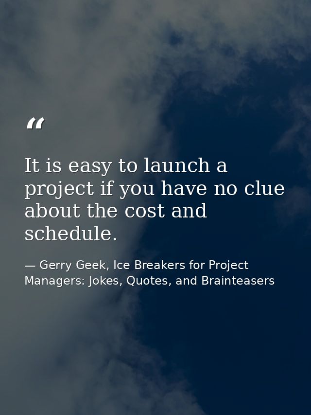 It is easy to launch a project if you have no clue about the cost and schedule. — Gerry Geek, Ice Breakers for Project Managers: Jokes, Quotes, and Brainteasers