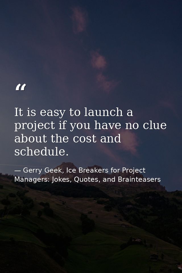 It is easy to launch a project if you have no clue about the cost and schedule. — Gerry Geek, Ice Breakers for Project Managers: Jokes, Quotes, and Brainteasers