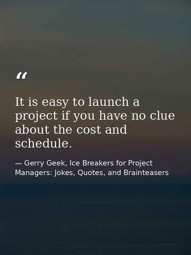 It is easy to launch a project if you have no clue about the cost and schedule. — Gerry Geek, Ice Breakers for Project Managers: Jokes, Quotes, and Brainteasers