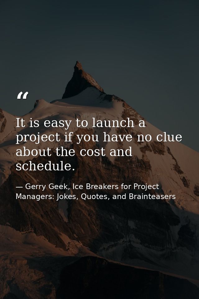 It is easy to launch a project if you have no clue about the cost and schedule. — Gerry Geek, Ice Breakers for Project Managers: Jokes, Quotes, and Brainteasers