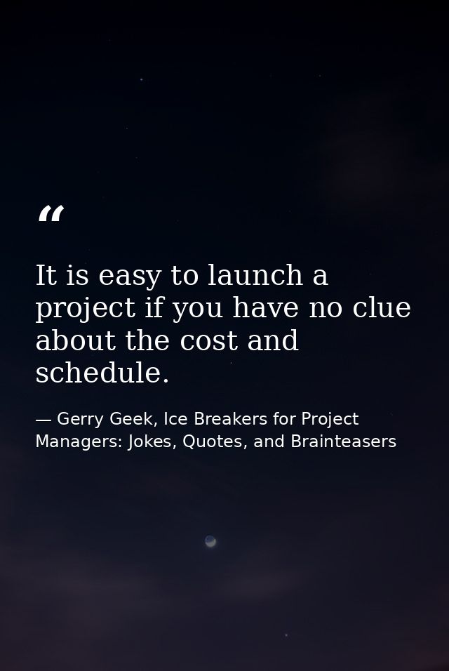 It is easy to launch a project if you have no clue about the cost and schedule. — Gerry Geek, Ice Breakers for Project Managers: Jokes, Quotes, and Brainteasers