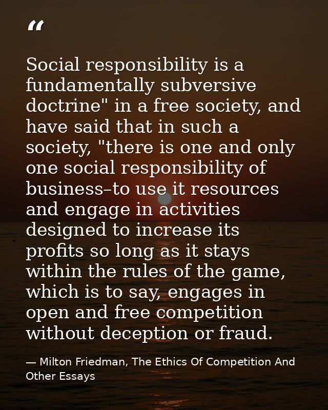 Social responsibility is a fundamentally subversive doctrine" in a free society, and have said that in such a society, " — Milton Friedman, The Ethics Of Competition And Other Essays