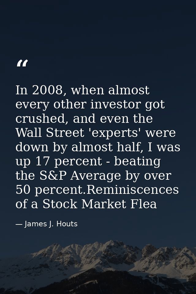 In 2008, when almost every other investor got crushed, and even the Wall Street 'experts' were down by almost half, I wa — James J. Houts
