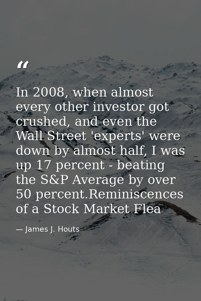 In 2008, when almost every other investor got crushed, and even the Wall Street 'experts' were down by almost half, I wa — James J. Houts