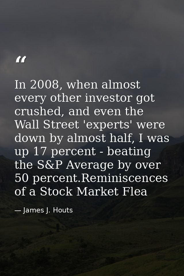In 2008, when almost every other investor got crushed, and even the Wall Street 'experts' were down by almost half, I wa — James J. Houts