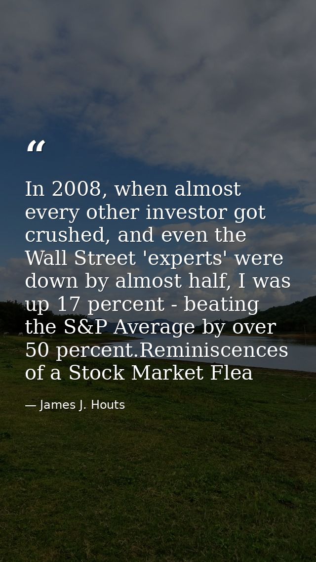 In 2008, when almost every other investor got crushed, and even the Wall Street 'experts' were down by almost half, I wa — James J. Houts
