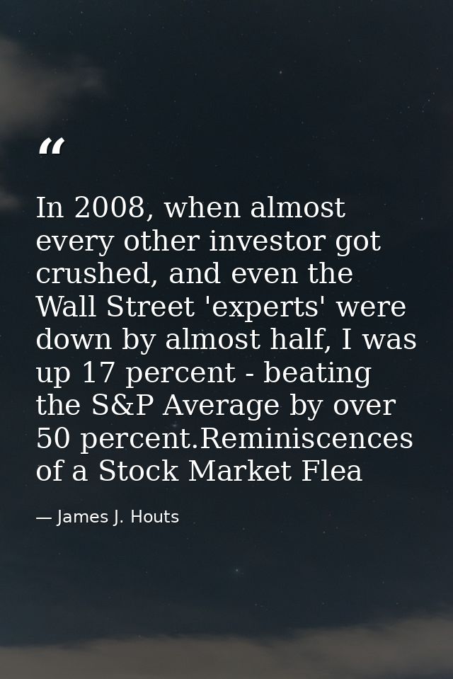 In 2008, when almost every other investor got crushed, and even the Wall Street 'experts' were down by almost half, I wa — James J. Houts