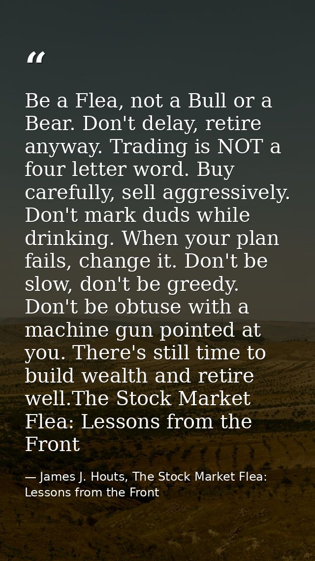 Be a Flea, not a Bull or a Bear. Don't delay, retire anyway. Trading is NOT a four letter word. Buy carefully, sell aggr — James J. Houts, The Stock Market Flea: Lessons from the Front