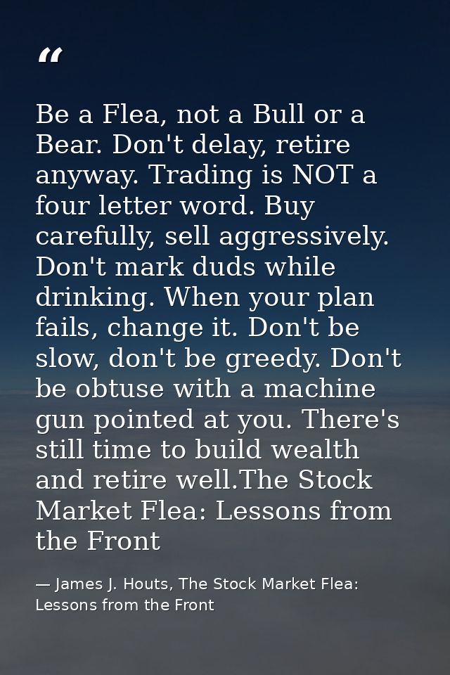 Be a Flea, not a Bull or a Bear. Don't delay, retire anyway. Trading is NOT a four letter word. Buy carefully, sell aggr — James J. Houts, The Stock Market Flea: Lessons from the Front