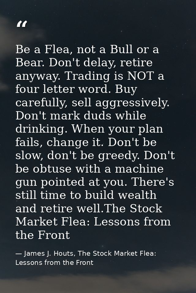 Be a Flea, not a Bull or a Bear. Don't delay, retire anyway. Trading is NOT a four letter word. Buy carefully, sell aggr — James J. Houts, The Stock Market Flea: Lessons from the Front