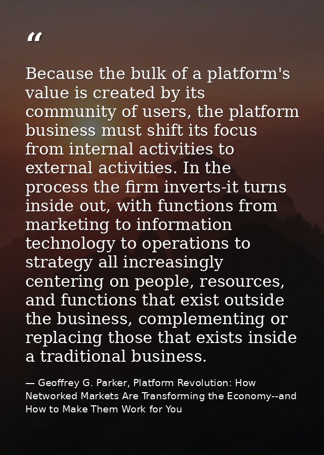 Because the bulk of a platform's value is created by its community of users, the platform business must shift its focus  — Geoffrey G. Parker, Platform Revolution: How Networked Markets Are Transforming the Economy--and How to Make Them Work for You