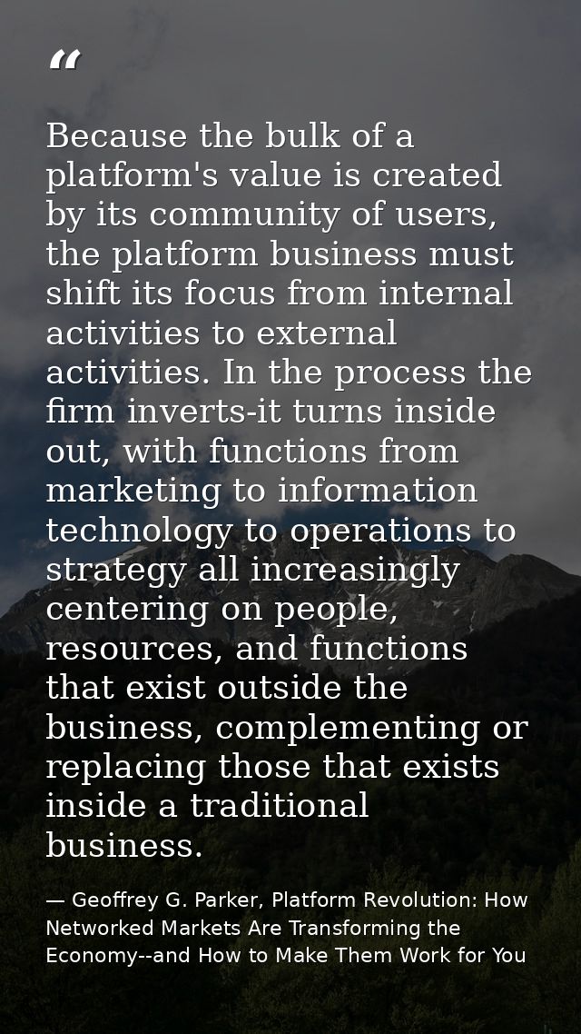 Because the bulk of a platform's value is created by its community of users, the platform business must shift its focus  — Geoffrey G. Parker, Platform Revolution: How Networked Markets Are Transforming the Economy--and How to Make Them Work for You