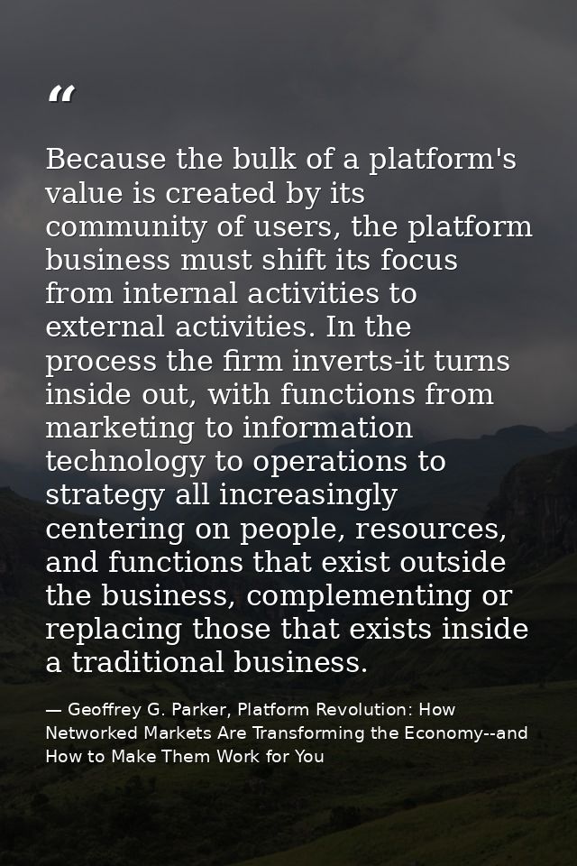 Because the bulk of a platform's value is created by its community of users, the platform business must shift its focus  — Geoffrey G. Parker, Platform Revolution: How Networked Markets Are Transforming the Economy--and How to Make Them Work for You