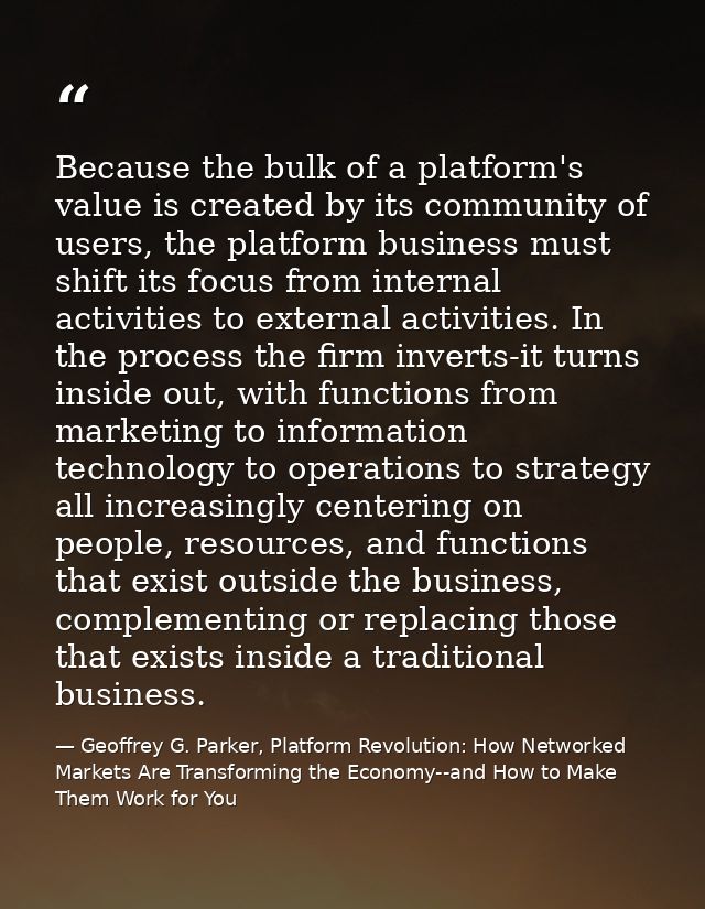 Because the bulk of a platform's value is created by its community of users, the platform business must shift its focus  — Geoffrey G. Parker, Platform Revolution: How Networked Markets Are Transforming the Economy--and How to Make Them Work for You