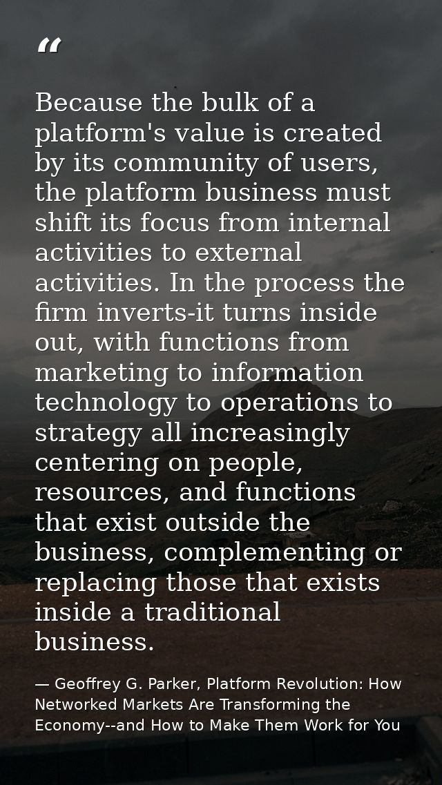 Because the bulk of a platform's value is created by its community of users, the platform business must shift its focus  — Geoffrey G. Parker, Platform Revolution: How Networked Markets Are Transforming the Economy--and How to Make Them Work for You
