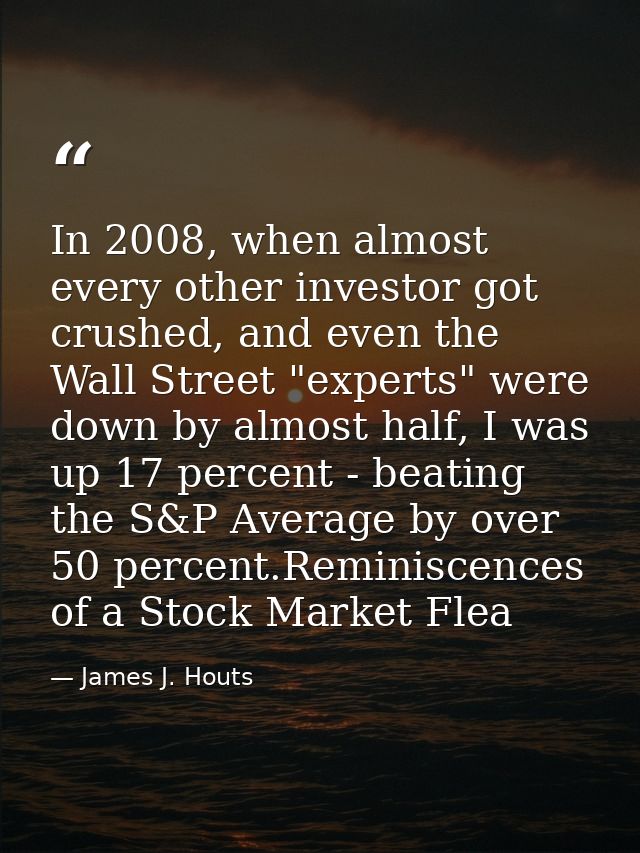 In 2008, when almost every other investor got crushed, and even the Wall Street "experts" were down by almost half, I wa — James J. Houts