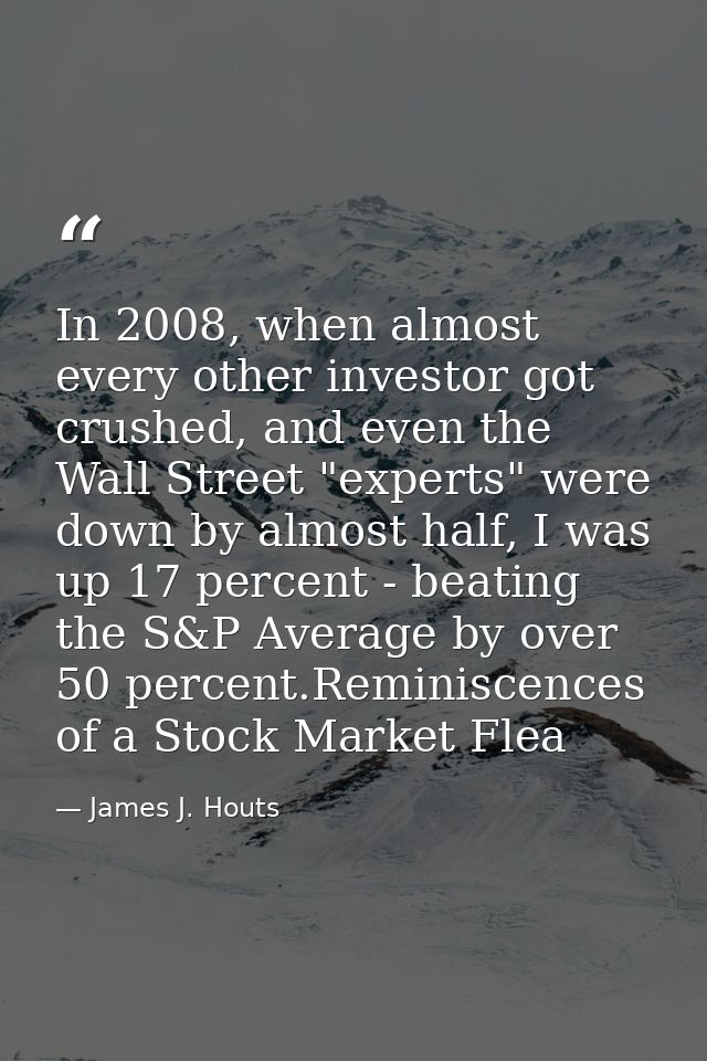 In 2008, when almost every other investor got crushed, and even the Wall Street "experts" were down by almost half, I wa — James J. Houts