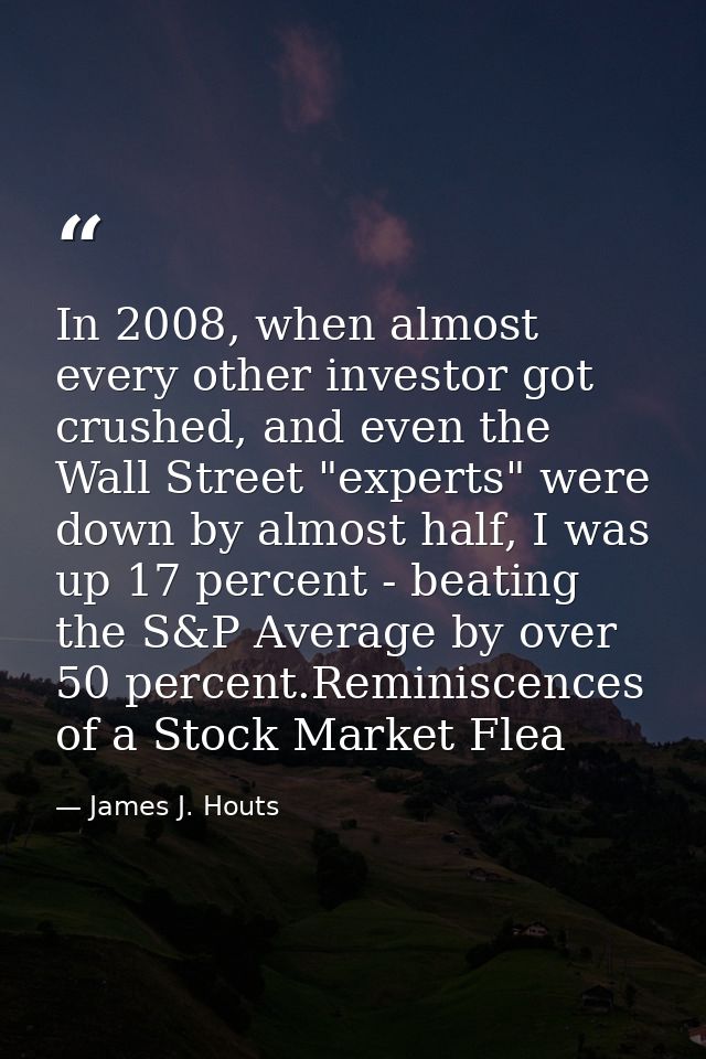 In 2008, when almost every other investor got crushed, and even the Wall Street "experts" were down by almost half, I wa — James J. Houts