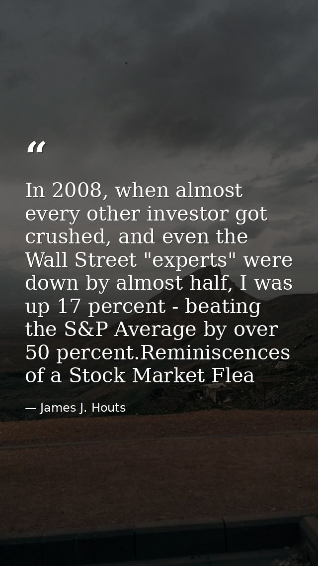 In 2008, when almost every other investor got crushed, and even the Wall Street "experts" were down by almost half, I wa — James J. Houts