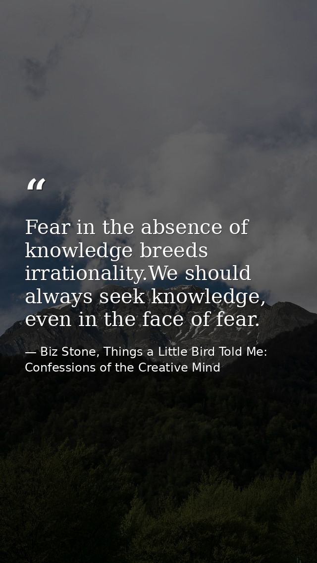Fear in the absence of knowledge breeds irrationality.We should always seek knowledge, even in the face of fear. — Biz Stone, Things a Little Bird Told Me: Confessions of the Creative Mind