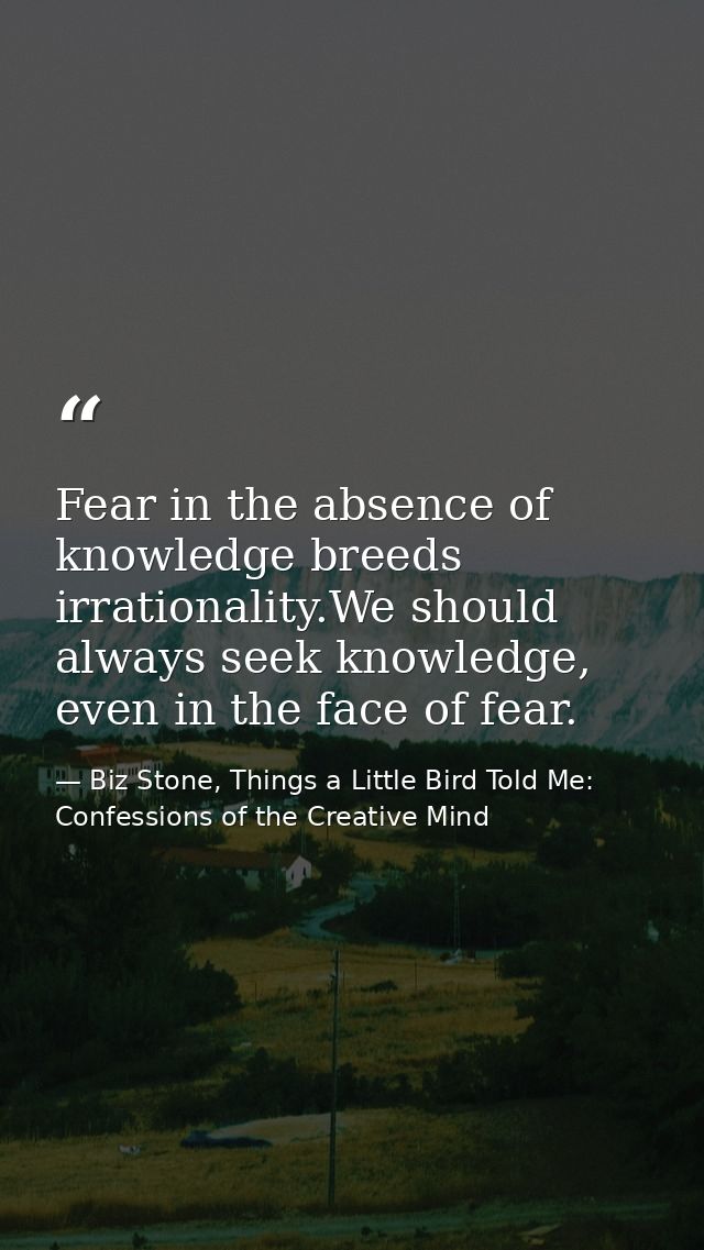 Fear in the absence of knowledge breeds irrationality.We should always seek knowledge, even in the face of fear. — Biz Stone, Things a Little Bird Told Me: Confessions of the Creative Mind