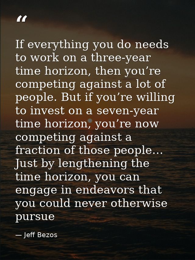 If everything you do needs to work on a three-year time horizon, then you’re competing against a lot of people. But if y — Jeff Bezos