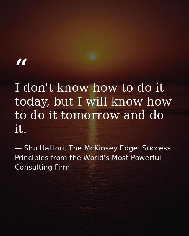 I don't know how to do it today, but I will know how to do it tomorrow and do it. — Shu Hattori, The McKinsey Edge: Success Principles from the World's Most Powerful Consulting Firm
