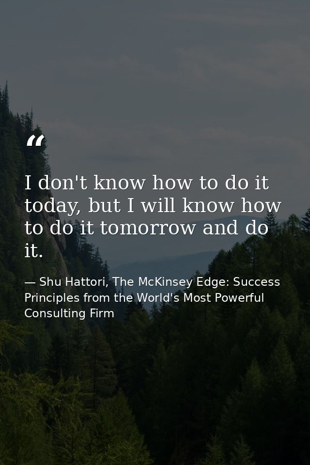 I don't know how to do it today, but I will know how to do it tomorrow and do it. — Shu Hattori, The McKinsey Edge: Success Principles from the World's Most Powerful Consulting Firm