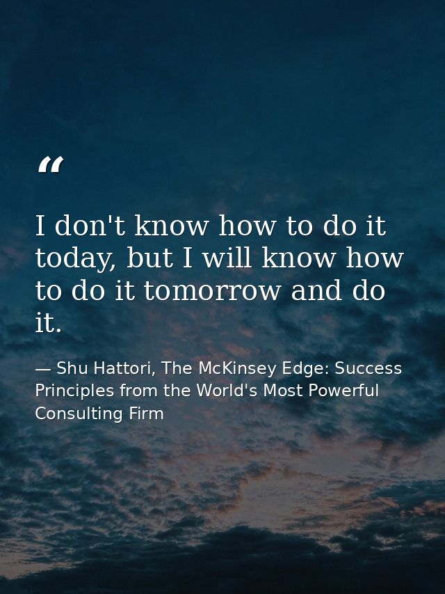 I don't know how to do it today, but I will know how to do it tomorrow and do it. — Shu Hattori, The McKinsey Edge: Success Principles from the World's Most Powerful Consulting Firm