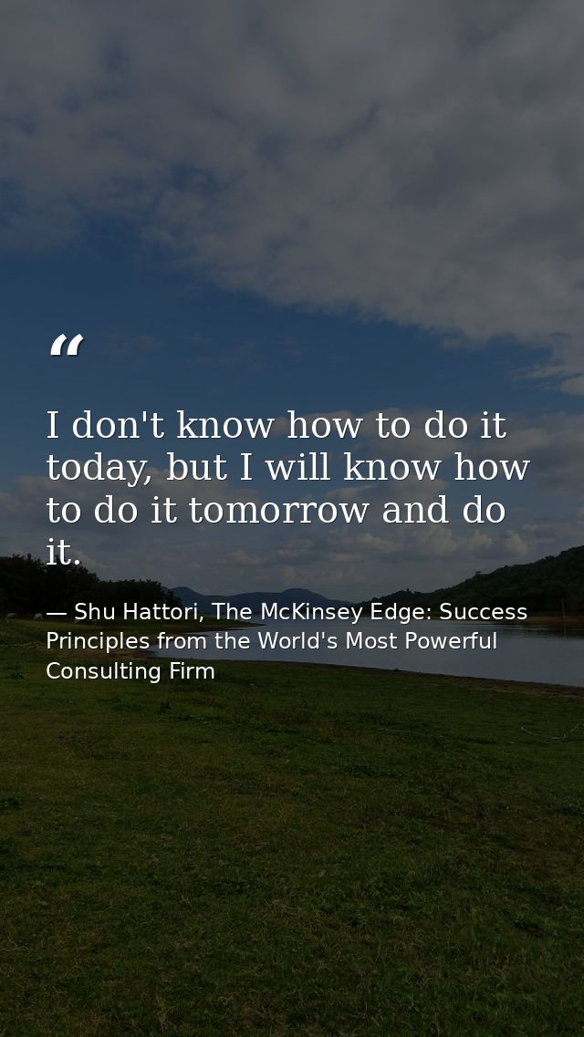 I don't know how to do it today, but I will know how to do it tomorrow and do it. — Shu Hattori, The McKinsey Edge: Success Principles from the World's Most Powerful Consulting Firm