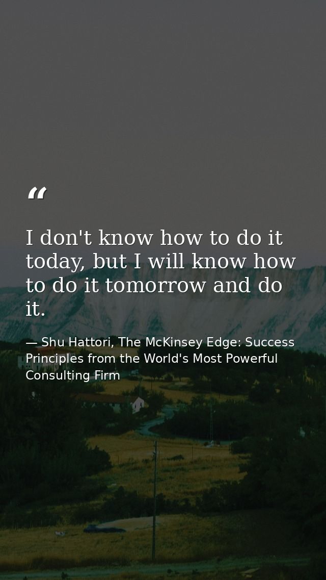 I don't know how to do it today, but I will know how to do it tomorrow and do it. — Shu Hattori, The McKinsey Edge: Success Principles from the World's Most Powerful Consulting Firm