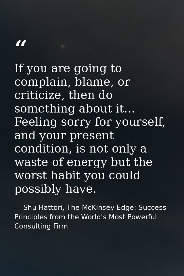 If you are going to complain, blame, or criticize, then do something about it... Feeling sorry for yourself, and your pr — Shu Hattori, The McKinsey Edge: Success Principles from the World's Most Powerful Consulting Firm