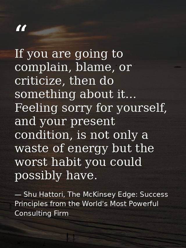If you are going to complain, blame, or criticize, then do something about it... Feeling sorry for yourself, and your pr — Shu Hattori, The McKinsey Edge: Success Principles from the World's Most Powerful Consulting Firm