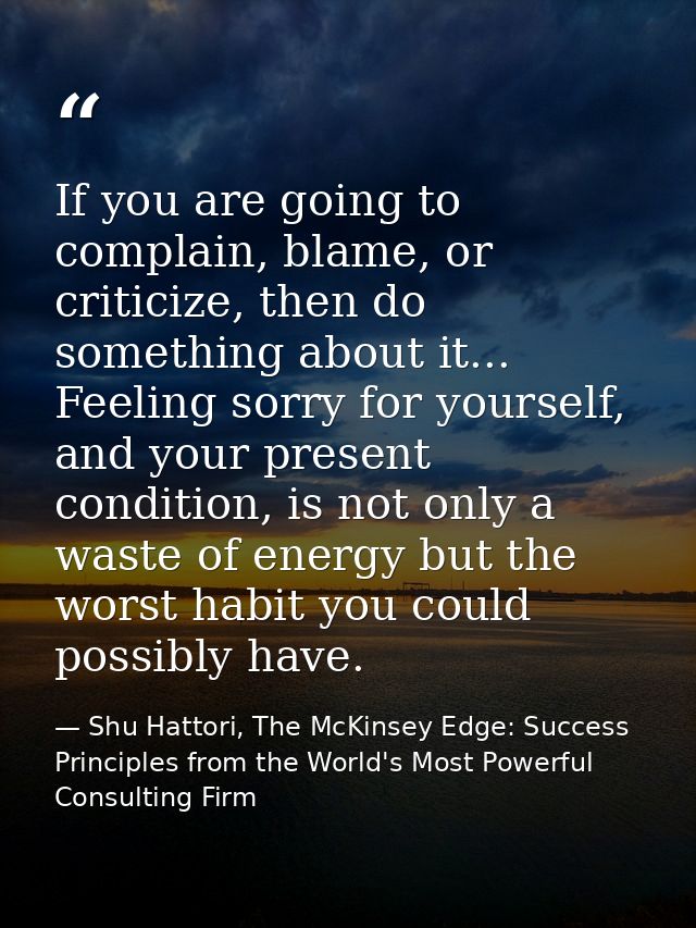 If you are going to complain, blame, or criticize, then do something about it... Feeling sorry for yourself, and your pr — Shu Hattori, The McKinsey Edge: Success Principles from the World's Most Powerful Consulting Firm