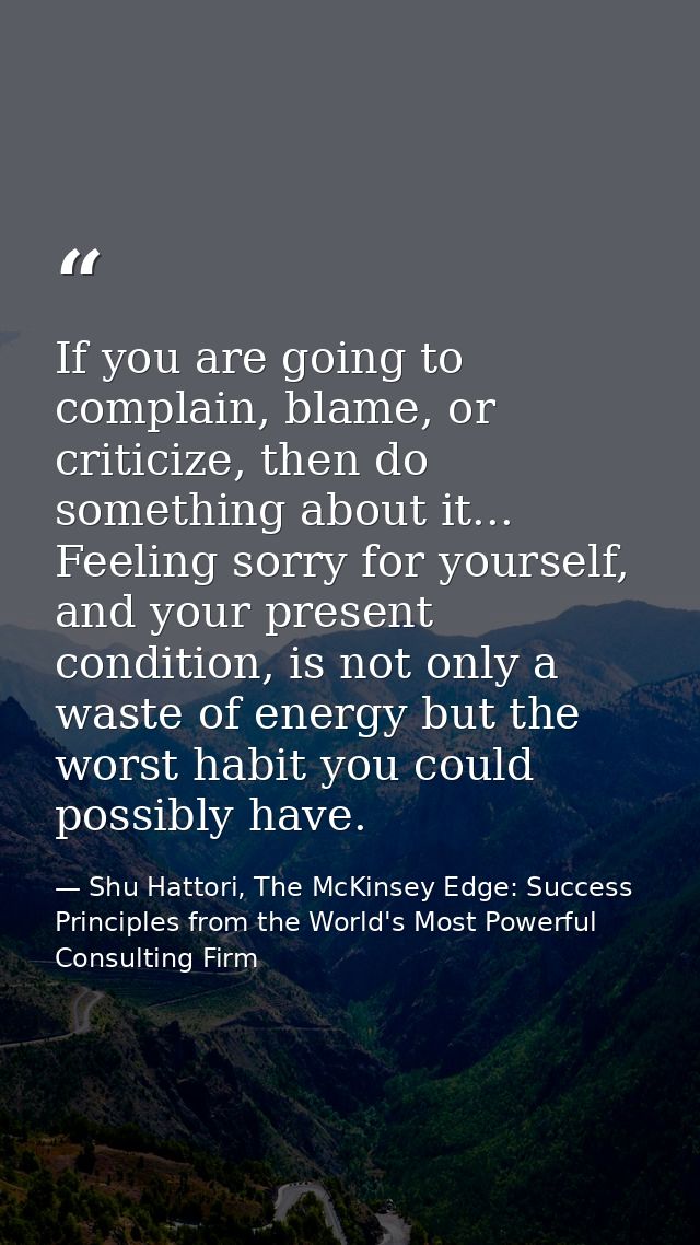 If you are going to complain, blame, or criticize, then do something about it... Feeling sorry for yourself, and your pr — Shu Hattori, The McKinsey Edge: Success Principles from the World's Most Powerful Consulting Firm