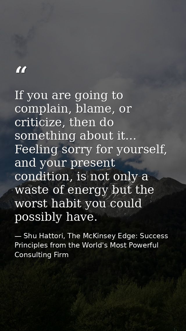 If you are going to complain, blame, or criticize, then do something about it... Feeling sorry for yourself, and your pr — Shu Hattori, The McKinsey Edge: Success Principles from the World's Most Powerful Consulting Firm