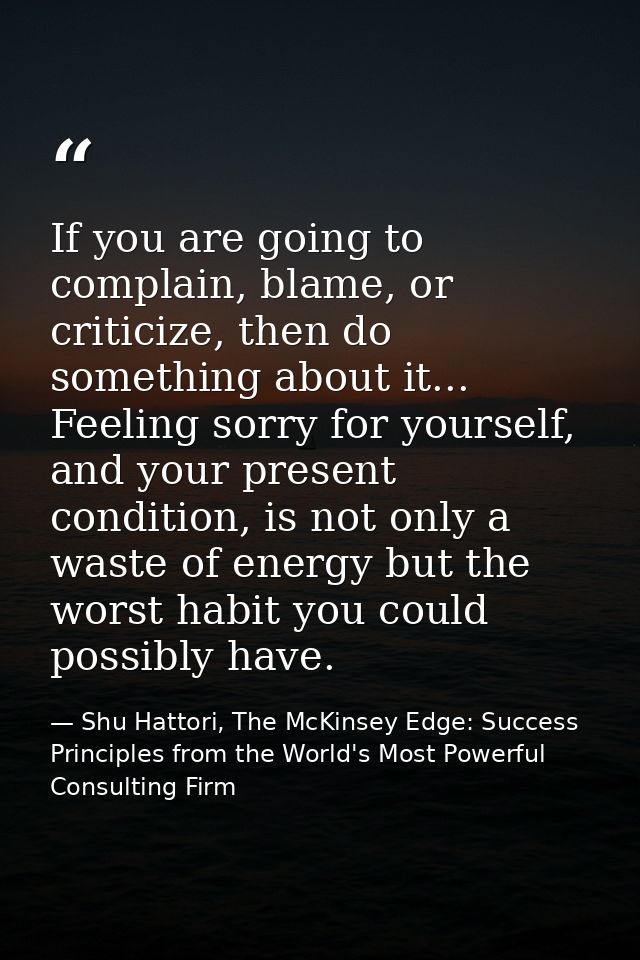 If you are going to complain, blame, or criticize, then do something about it... Feeling sorry for yourself, and your pr — Shu Hattori, The McKinsey Edge: Success Principles from the World's Most Powerful Consulting Firm