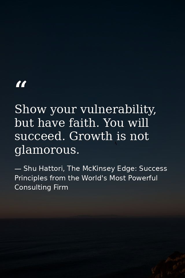 Show your vulnerability, but have faith. You will succeed. Growth is not glamorous. — Shu Hattori, The McKinsey Edge: Success Principles from the World's Most Powerful Consulting Firm