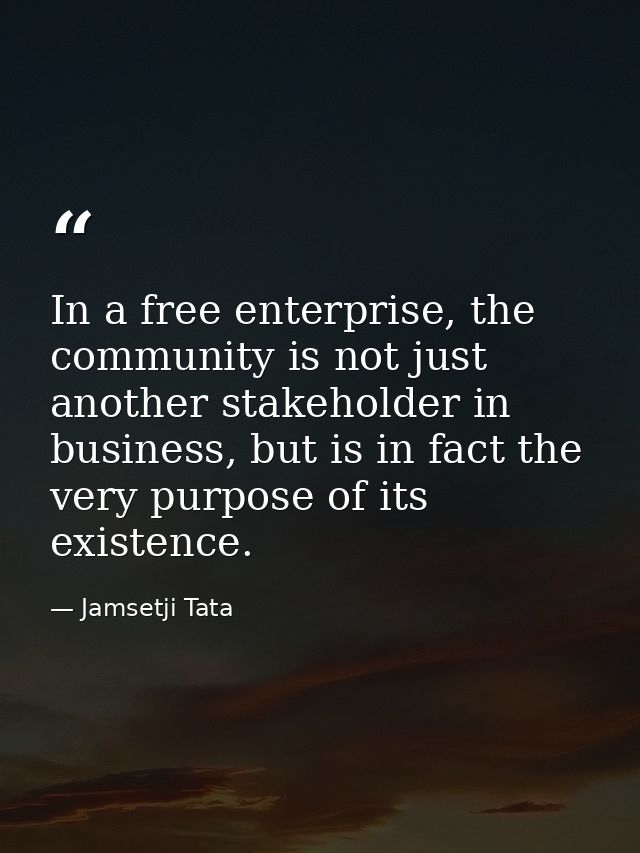 In a free enterprise, the community is not just another stakeholder in business, but is in fact the very purpose of its  — Jamsetji Tata