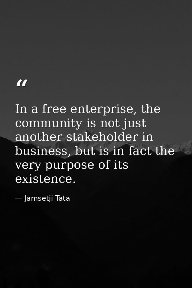 In a free enterprise, the community is not just another stakeholder in business, but is in fact the very purpose of its  — Jamsetji Tata