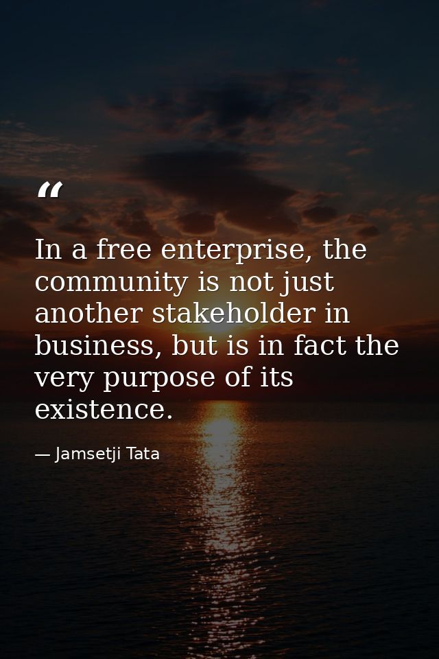 In a free enterprise, the community is not just another stakeholder in business, but is in fact the very purpose of its  — Jamsetji Tata