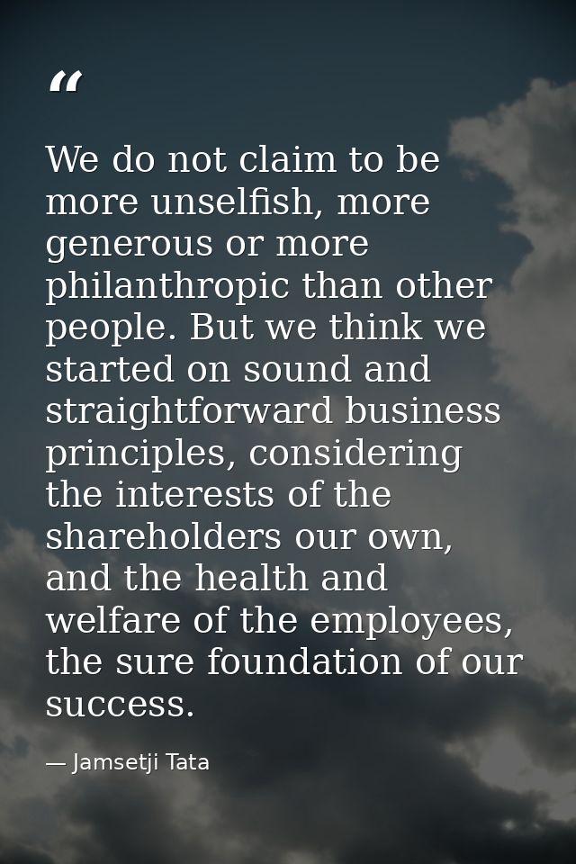 We do not claim to be more unselfish, more generous or more philanthropic than other people. But we think we started on  — Jamsetji Tata