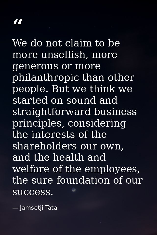 We do not claim to be more unselfish, more generous or more philanthropic than other people. But we think we started on  — Jamsetji Tata