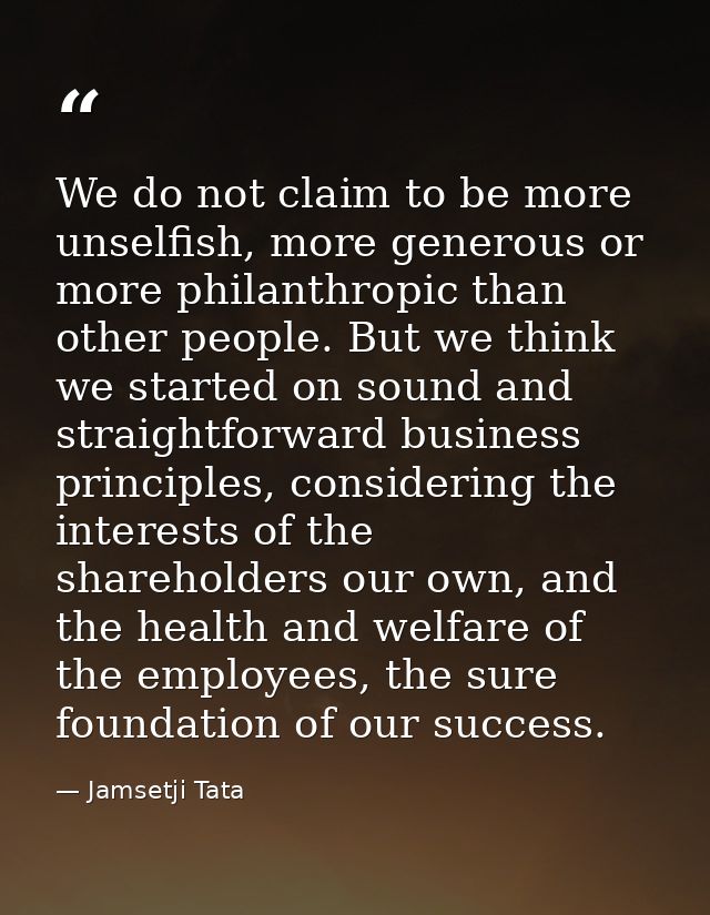 We do not claim to be more unselfish, more generous or more philanthropic than other people. But we think we started on  — Jamsetji Tata