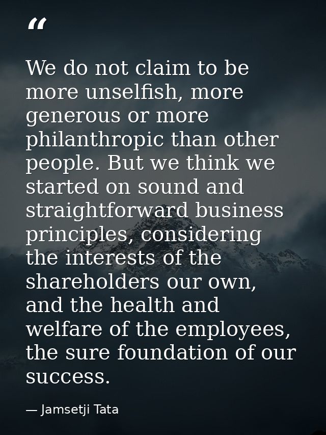 We do not claim to be more unselfish, more generous or more philanthropic than other people. But we think we started on  — Jamsetji Tata